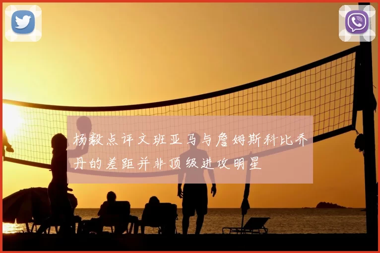 杨毅点评文班亚马与詹姆斯科比乔丹的差距并非顶级进攻明星
