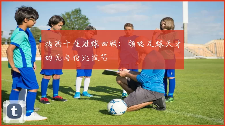 梅西十佳进球回顾:领略足球天才的无与伦比技艺