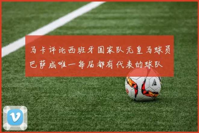 马卡评论西班牙国家队无皇马球员巴萨成唯一每届都有代表的球队