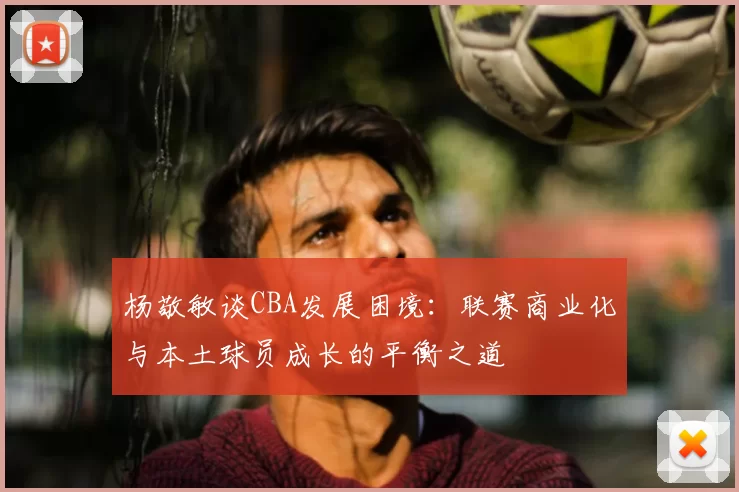 杨敬敏谈CBA发展困境：联赛商业化与本土球员成长的平衡之道