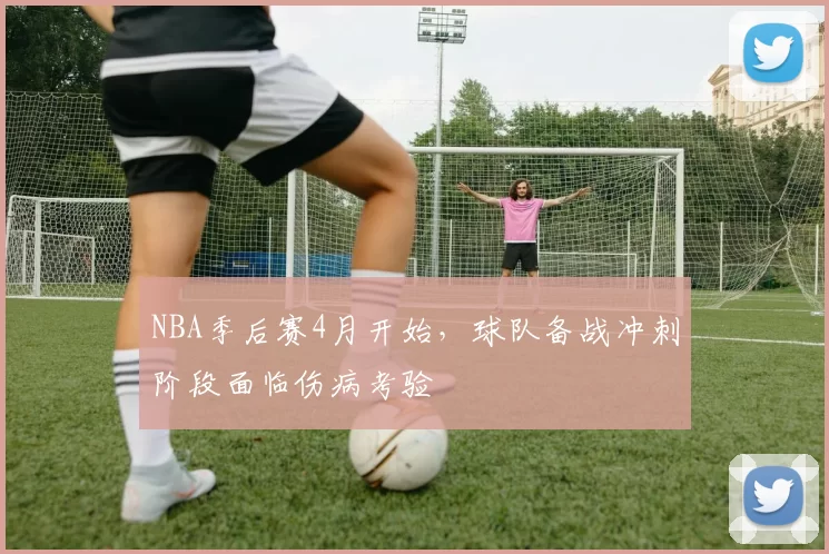 NBA季后赛4月开始，球队备战冲刺阶段面临伤病考验