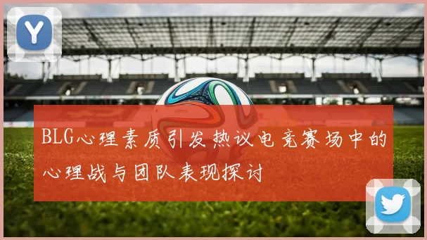 BLG心理素质引发热议电竞赛场中的心理战与团队表现探讨