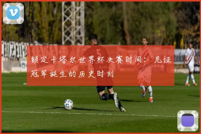 锁定卡塔尔世界杯决赛时间:见证冠军诞生的历史时刻