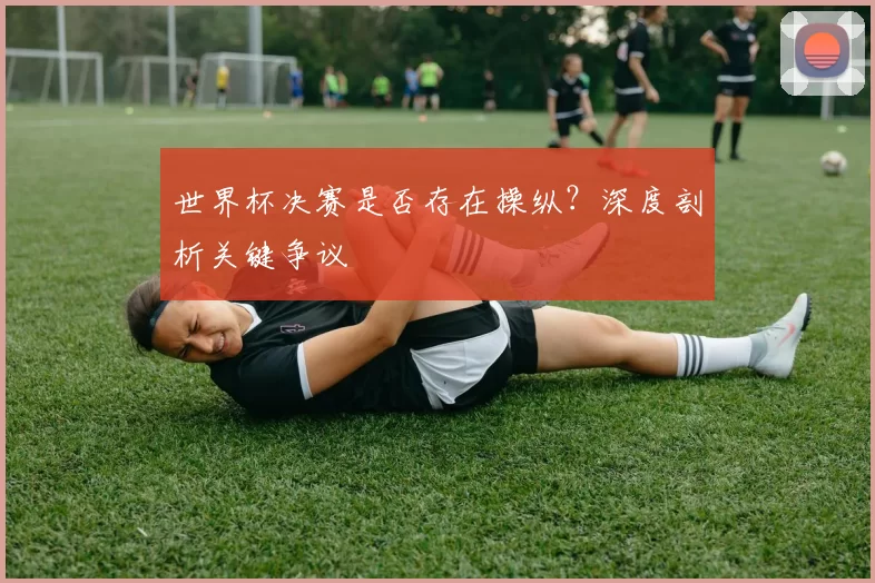 世界杯决赛是否存在操纵？深度剖析关键争议