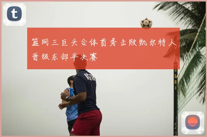 篮网三巨头合体首秀击败凯尔特人晋级东部半决赛