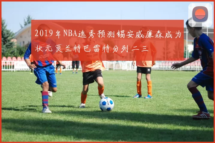 2019年NBA选秀预测锡安威廉森成为状元莫兰特巴雷特分列二三