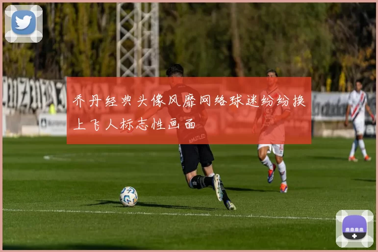 乔丹经典头像风靡网络球迷纷纷换上飞人标志性画面