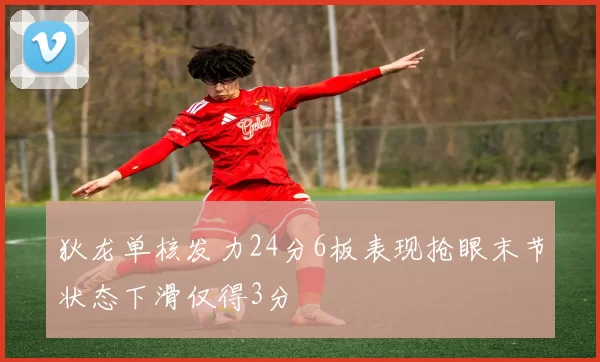 狄龙单核发力24分6板表现抢眼末节状态下滑仅得3分