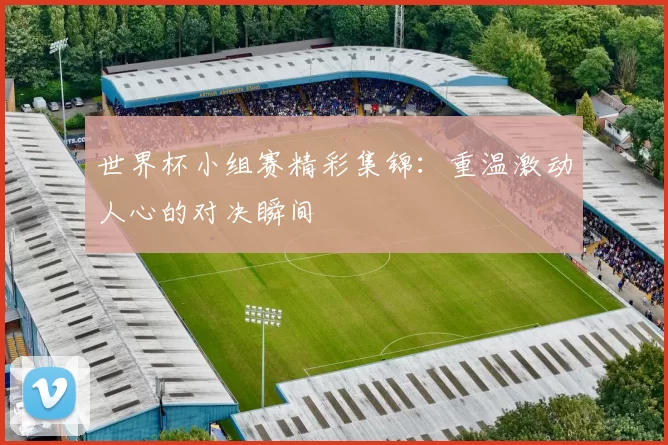 世界杯小组赛精彩集锦：重温激动人心的对决瞬间