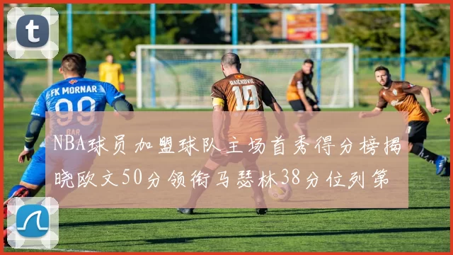 NBA球员加盟球队主场首秀得分榜揭晓欧文50分领衔马瑟林38分位列第四