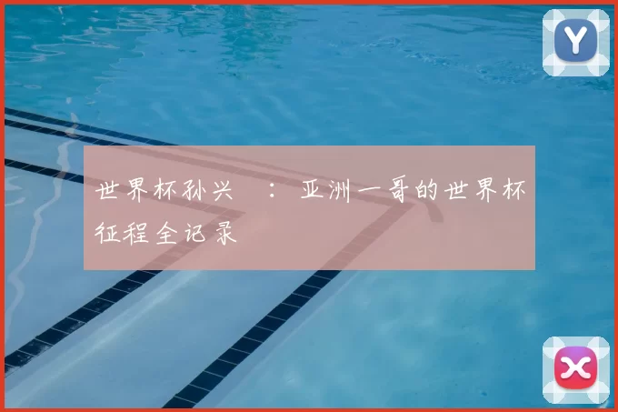 世界杯孙兴慜：亚洲一哥的世界杯征程全记录