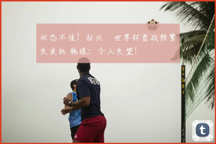 状态不佳！孙兴慜世界杯首战频繁失良机 韩媒：令人失望！