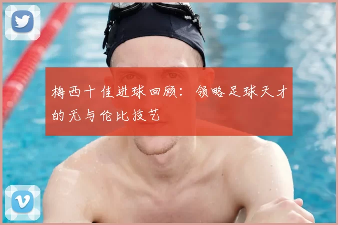 梅西十佳进球回顾:领略足球天才的无与伦比技艺