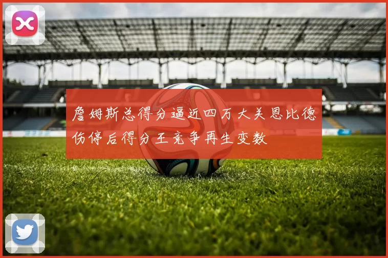 詹姆斯总得分逼近四万大关恩比德伤停后得分王竞争再生变数