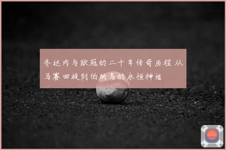 齐达内与欧冠的二十年传奇历程 从马赛回旋到伯纳乌的永恒神话