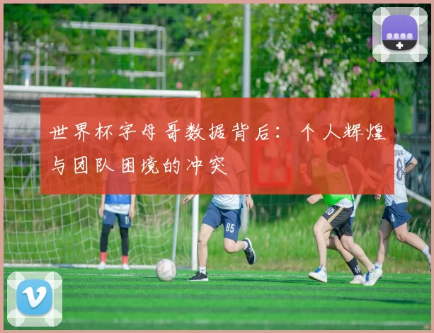 世界杯字母哥数据背后：个人辉煌与团队困境的冲突