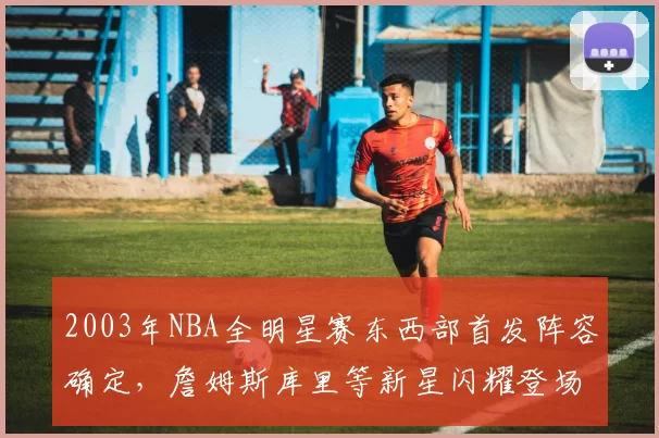 2003年NBA全明星赛东西部首发阵容确定,詹姆斯库里等新星闪耀登场