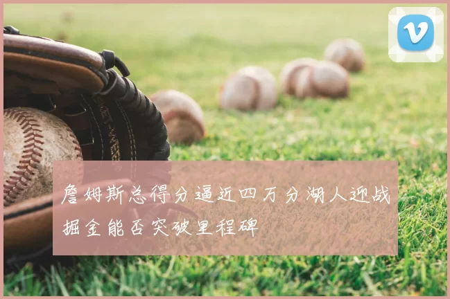 詹姆斯总得分逼近四万分湖人迎战掘金能否突破里程碑