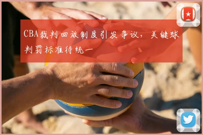 CBA裁判回放制度引发争议，关键球判罚标准待统一