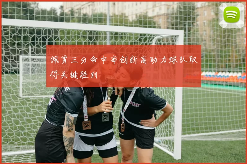 佩贾三分命中率创新高助力球队取得关键胜利