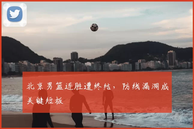 北京男篮连胜遭终结，防线漏洞成关键短板