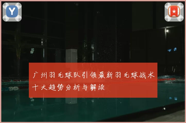 广州羽毛球队引领最新羽毛球战术十大趋势分析与解读
