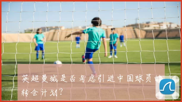 英超曼城是否考虑引进中国球员的转会计划?