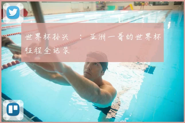 世界杯孙兴慜：亚洲一哥的世界杯征程全记录