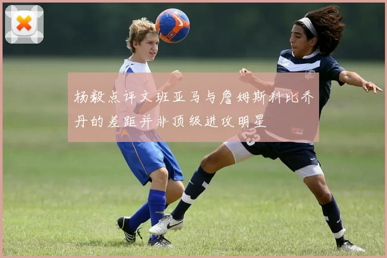 杨毅点评文班亚马与詹姆斯科比乔丹的差距并非顶级进攻明星