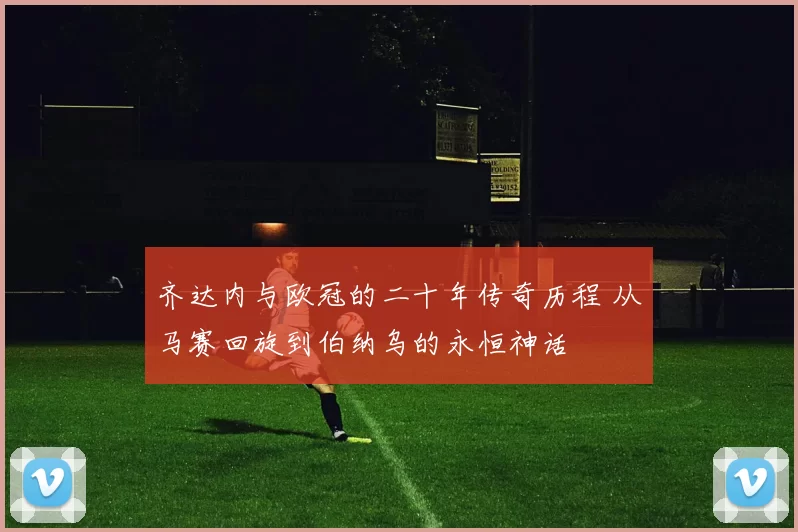 齐达内与欧冠的二十年传奇历程 从马赛回旋到伯纳乌的永恒神话