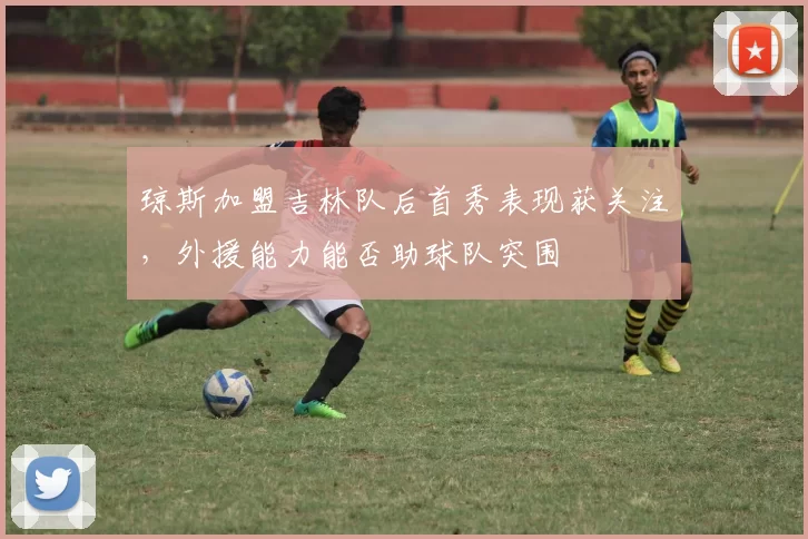 琼斯加盟吉林队后首秀表现获关注，外援能力能否助球队突围