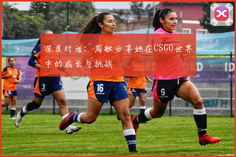 深度对话：周敏分享她在CSGO世界中的成长与挑战