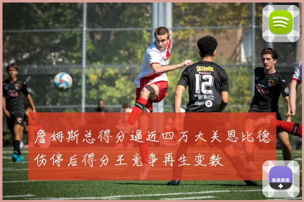 詹姆斯总得分逼近四万大关恩比德伤停后得分王竞争再生变数