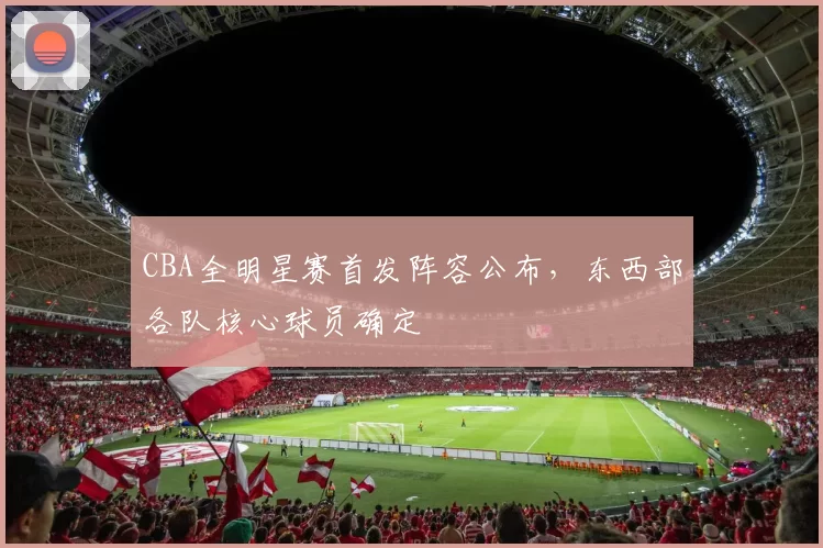 CBA全明星赛首发阵容公布，东西部各队核心球员确定