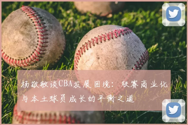 杨敬敏谈CBA发展困境：联赛商业化与本土球员成长的平衡之道