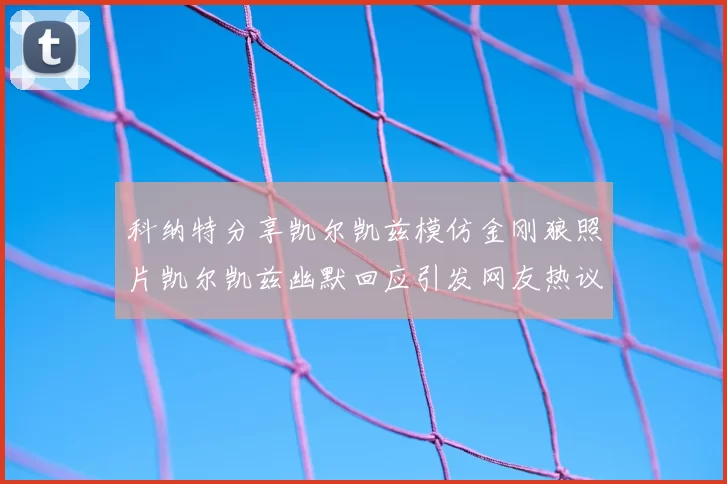 科纳特分享凯尔凯兹模仿金刚狼照片凯尔凯兹幽默回应引发网友热议