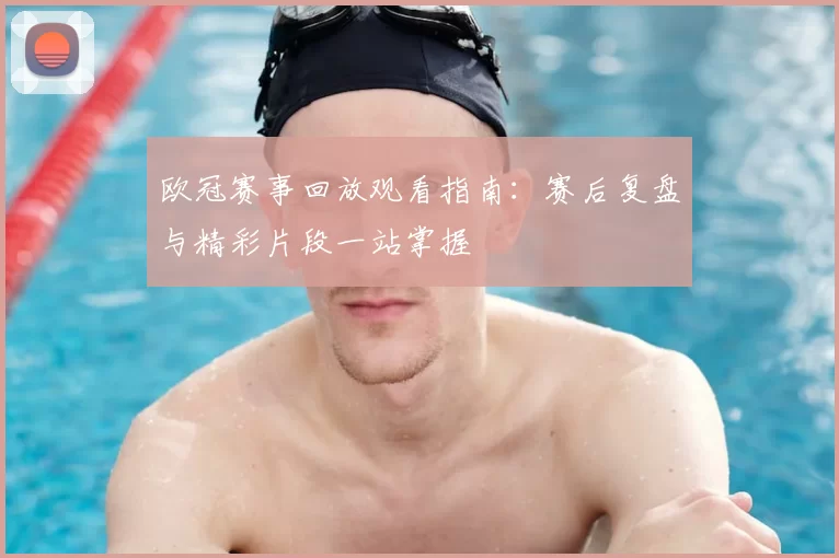 欧冠赛事回放观看指南:赛后复盘与精彩片段一站掌握