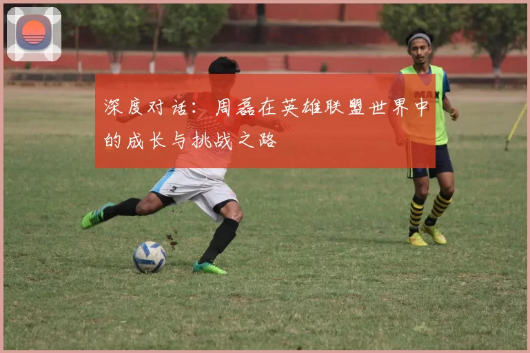 深度对话:周磊在英雄联盟世界中的成长与挑战之路