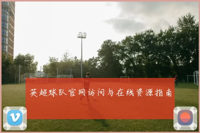 英超球队官网访问与在线资源指南