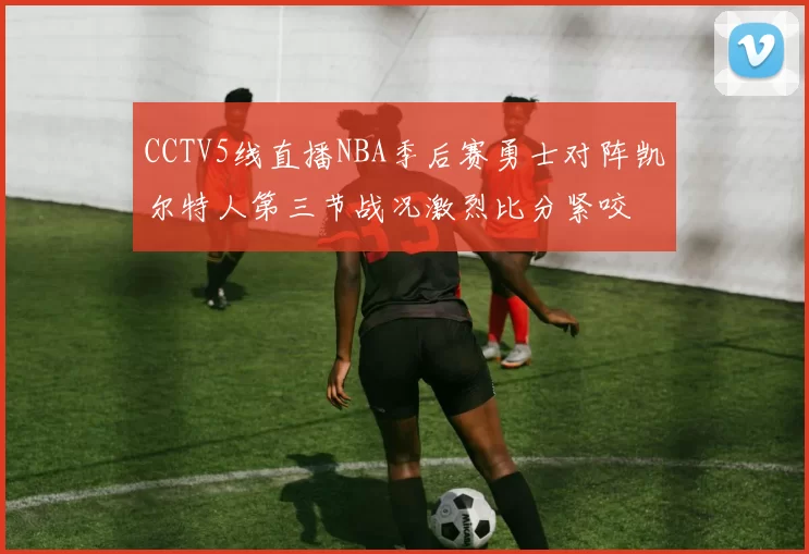 CCTV5线直播NBA季后赛勇士对阵凯尔特人第三节战况激烈比分紧咬