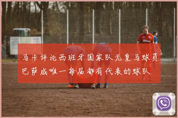 马卡评论西班牙国家队无皇马球员巴萨成唯一每届都有代表的球队