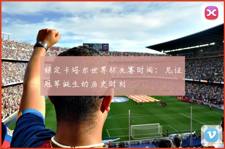 锁定卡塔尔世界杯决赛时间：见证冠军诞生的历史时刻