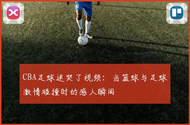 CBA足球迷哭了视频：当篮球与足球激情碰撞时的感人瞬间