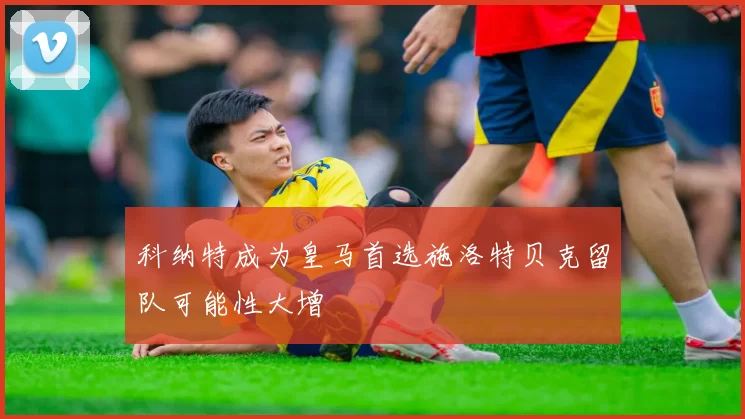 科纳特成为皇马首选施洛特贝克留队可能性大增