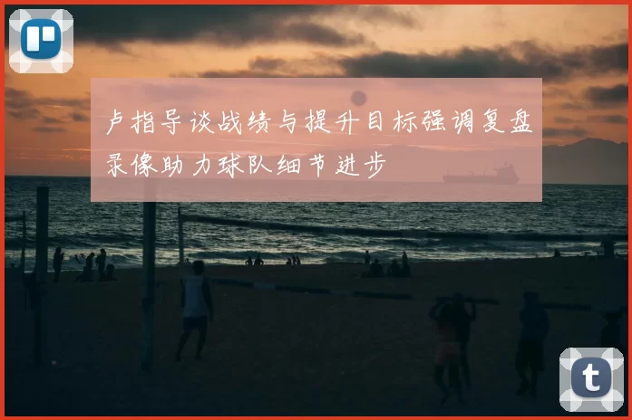 卢指导谈战绩与提升目标强调复盘录像助力球队细节进步