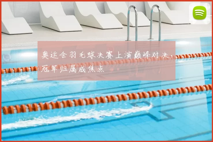 奥运会羽毛球决赛上演巅峰对决，冠军归属成焦点