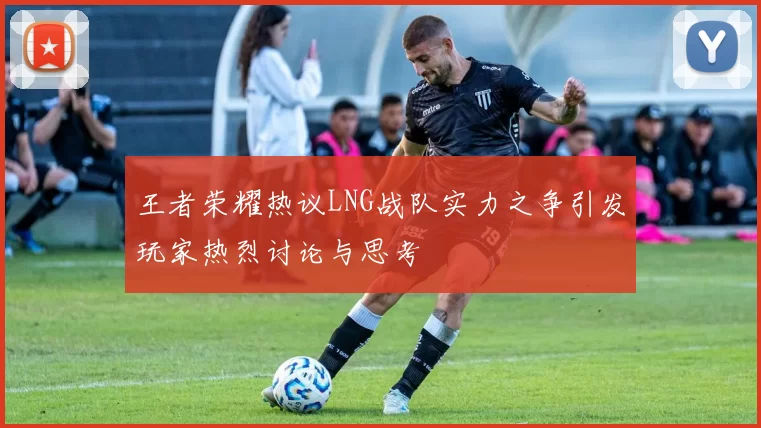 王者荣耀热议LNG战队实力之争引发玩家热烈讨论与思考