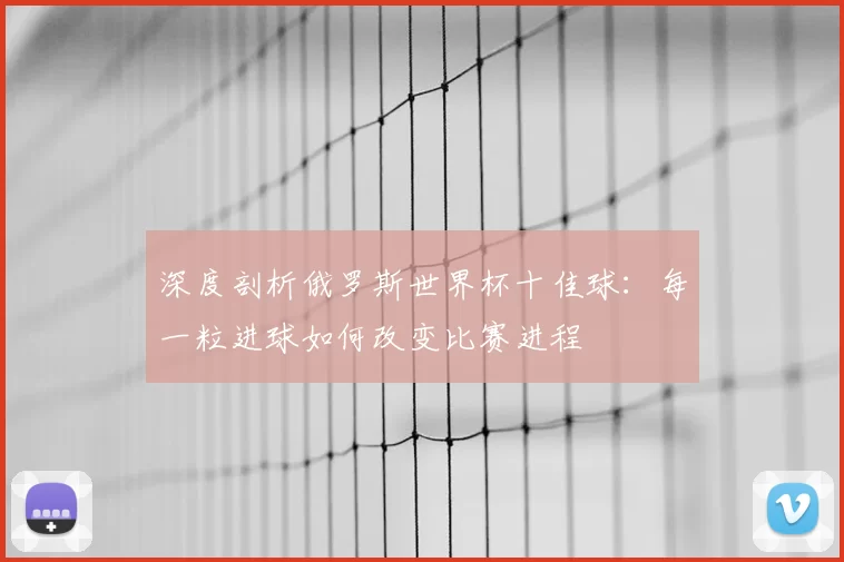 深度剖析俄罗斯世界杯十佳球：每一粒进球如何改变比赛进程