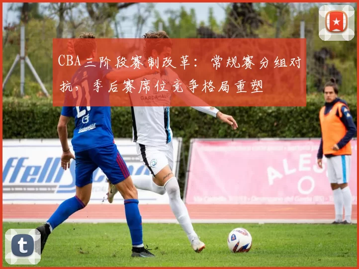 CBA三阶段赛制改革:常规赛分组对抗,季后赛席位竞争格局重塑