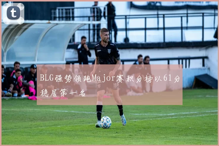 BLG强势领跑Major赛积分榜以61分稳居第一名